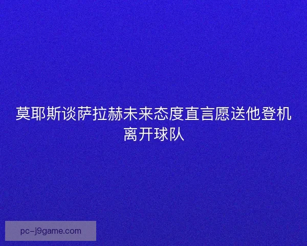 莫耶斯谈萨拉赫未来态度直言愿送他登机离开球队