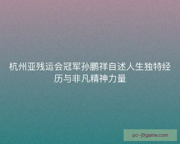 杭州亚残运会冠军孙鹏祥自述人生独特经历与非凡精神力量