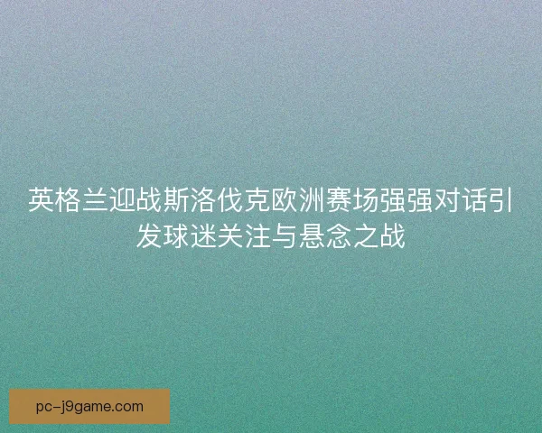 英格兰迎战斯洛伐克欧洲赛场强强对话引发球迷关注与悬念之战
