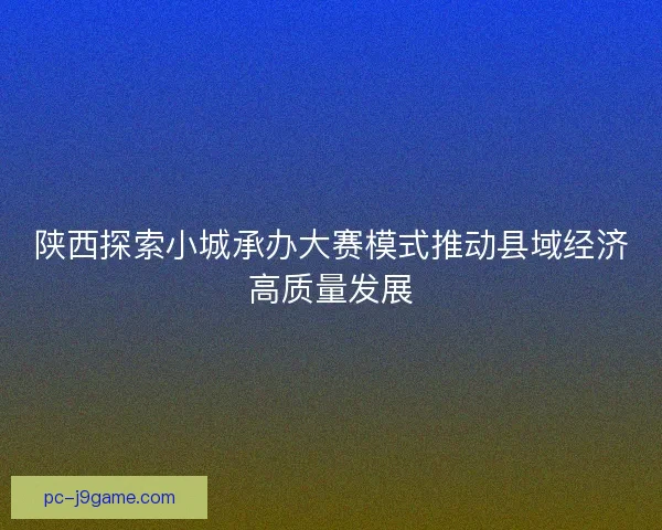 陕西探索小城承办大赛模式推动县域经济高质量发展