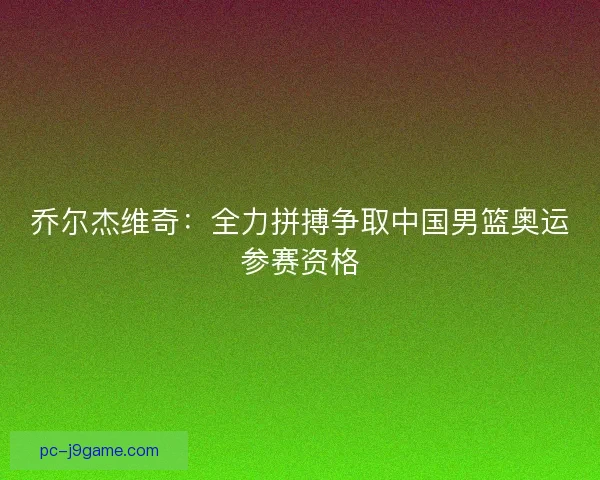乔尔杰维奇：全力拼搏争取中国男篮奥运参赛资格