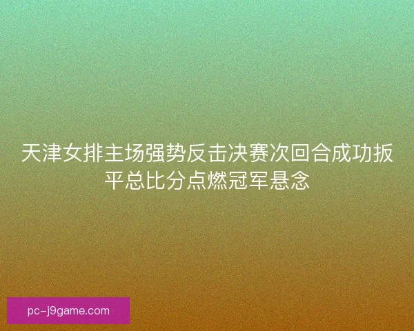 天津女排主场强势反击决赛次回合成功扳平总比分点燃冠军悬念