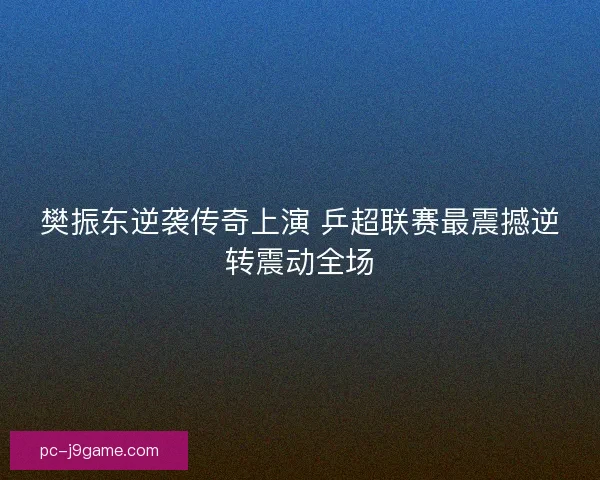 樊振东逆袭传奇上演 乒超联赛最震撼逆转震动全场