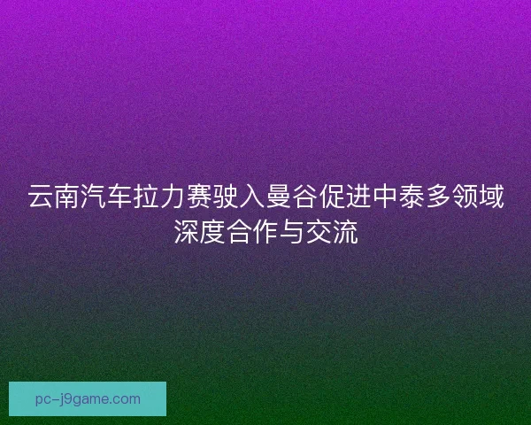 云南汽车拉力赛驶入曼谷促进中泰多领域深度合作与交流
