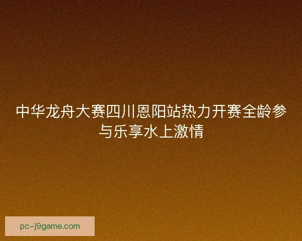 中华龙舟大赛四川恩阳站热力开赛全龄参与乐享水上激情