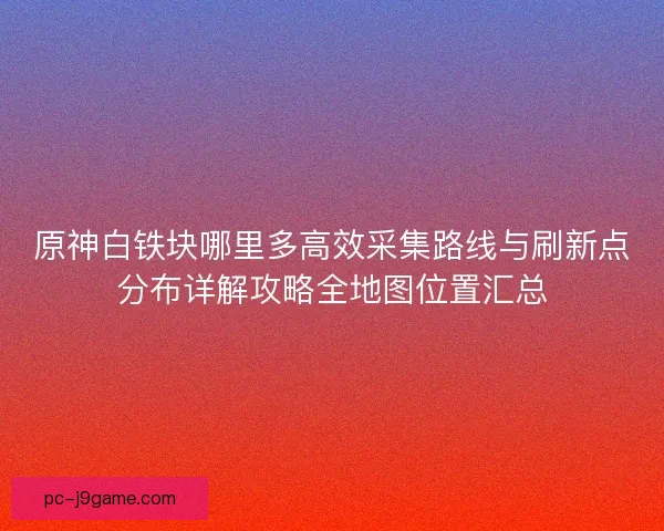 原神白铁块哪里多高效采集路线与刷新点分布详解攻略全地图位置汇总 原神白铁块哪里多高效采集路线与刷新点分布详解攻略全地图位置汇总