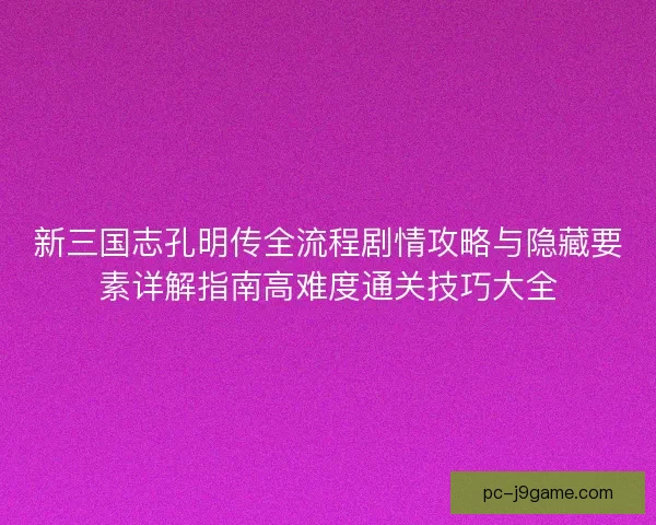 新三国志孔明传全流程剧情攻略与隐藏要素详解指南高难度通关技巧大全