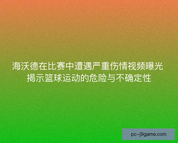 海沃德在比赛中遭遇严重伤情视频曝光 揭示篮球运动的危险与不确定性