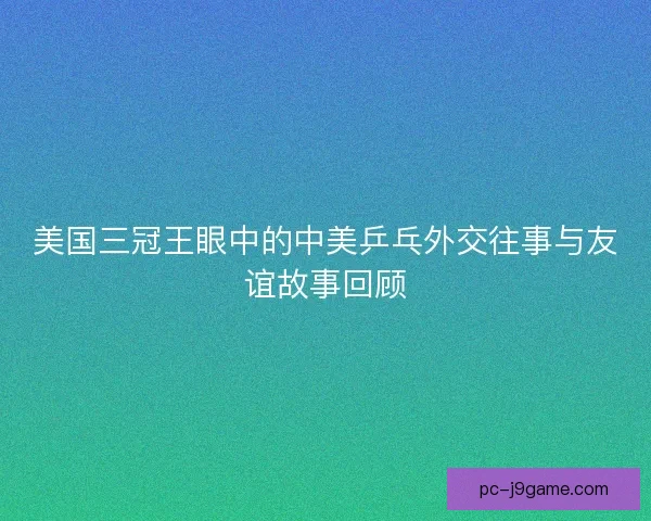 美国三冠王眼中的中美乒乓外交往事与友谊故事回顾