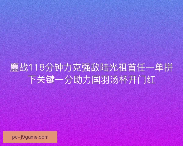 鏖战118分钟力克强敌陆光祖首任一单拼下关键一分助力国羽汤杯开门红