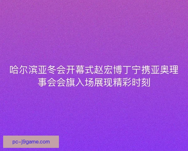 哈尔滨亚冬会开幕式赵宏博丁宁携亚奥理事会会旗入场展现精彩时刻