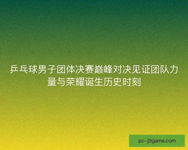 乒乓球男子团体决赛巅峰对决见证团队力量与荣耀诞生历史时刻