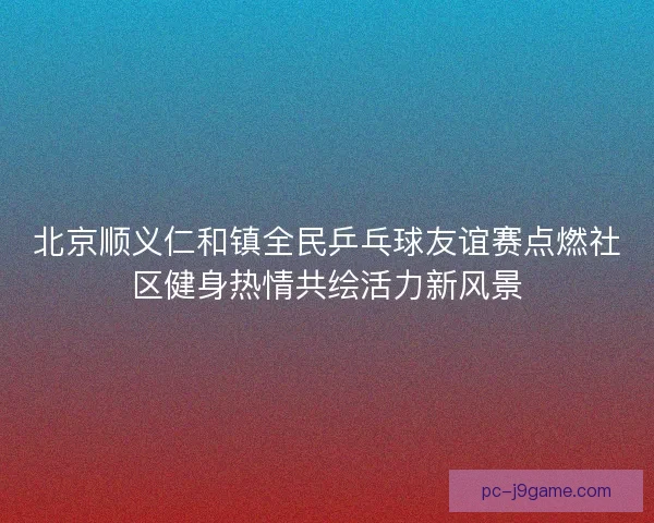 北京顺义仁和镇全民乒乓球友谊赛点燃社区健身热情共绘活力新风景