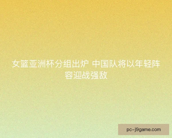 女篮亚洲杯分组出炉 中国队将以年轻阵容迎战强敌