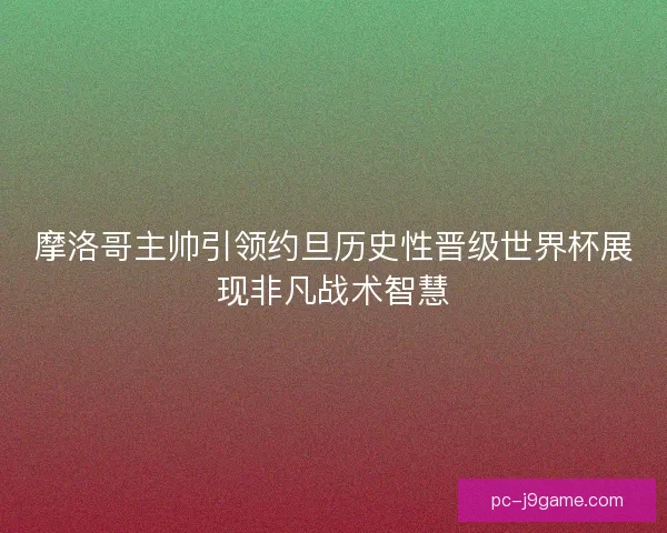 摩洛哥主帅引领约旦历史性晋级世界杯展现非凡战术智慧