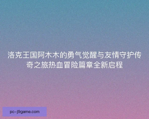 洛克王国阿木木的勇气觉醒与友情守护传奇之旅热血冒险篇章全新启程