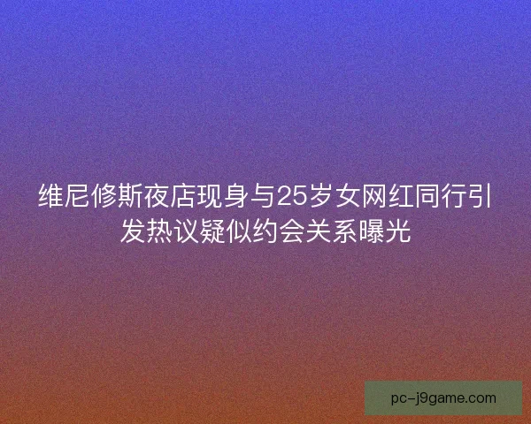 维尼修斯夜店现身与25岁女网红同行引发热议疑似约会关系曝光