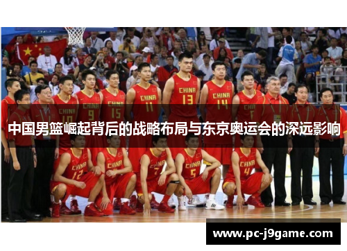 中国男篮崛起背后的战略布局与东京奥运会的深远影响