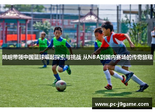 姚明带领中国篮球崛起探索与挑战 从NBA到国内赛场的传奇旅程