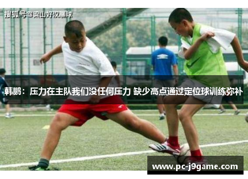 韩鹏：压力在主队我们没任何压力 缺少高点通过定位球训练弥补